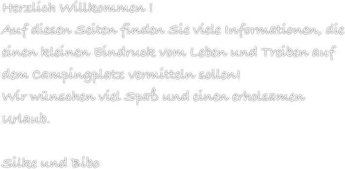 Herzlich Willkommen !
Auf diesen Seiten finden Sie viele Informationen, die einen kleinen Eindruck vom Leben und Treiben auf dem Campingplatz vermitteln sollen!
Wir wünschen viel Spaß und einen erholsamen Urlaub.

Silke und Bibo